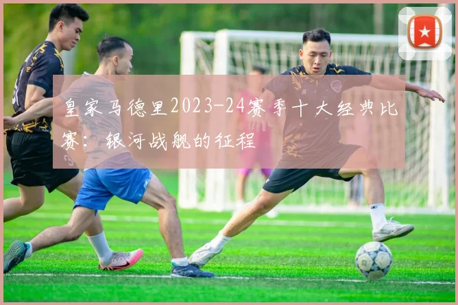 皇家马德里2023-24赛季十大经典比赛：银河战舰的征程