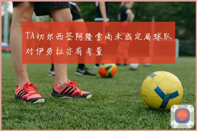 TA切尔西签阿隆索尚未成定局球队对伊劳拉亦有考量