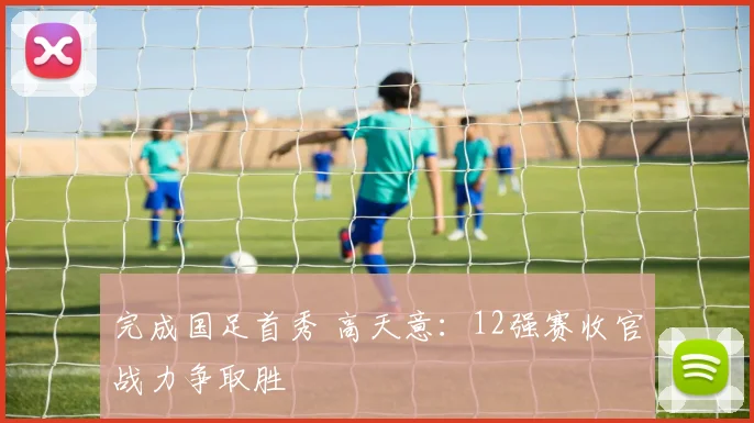 完成国足首秀 高天意：12强赛收官战力争取胜
