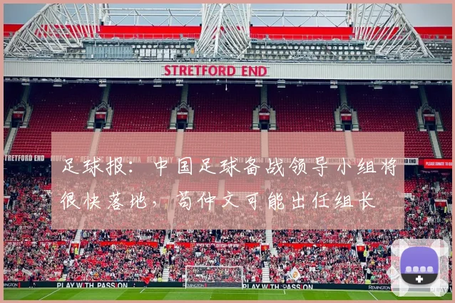 足球报：中国足球备战领导小组将很快落地，苟仲文可能出任组长