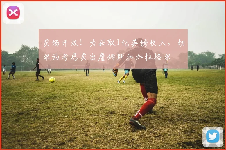 卖场开放！为获取1亿英镑收入，切尔西考虑卖出詹姆斯和加拉格尔