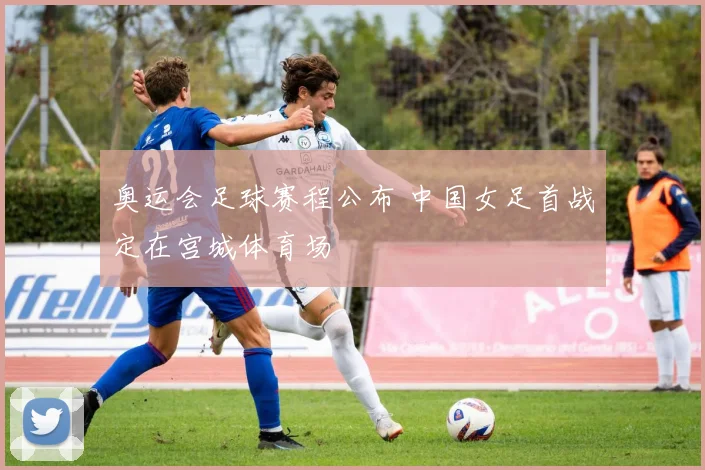 奥运会足球赛程公布 中国女足首战定在宫城体育场