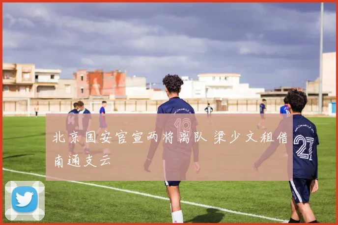 北京国安官宣两将离队 梁少文租借南通支云