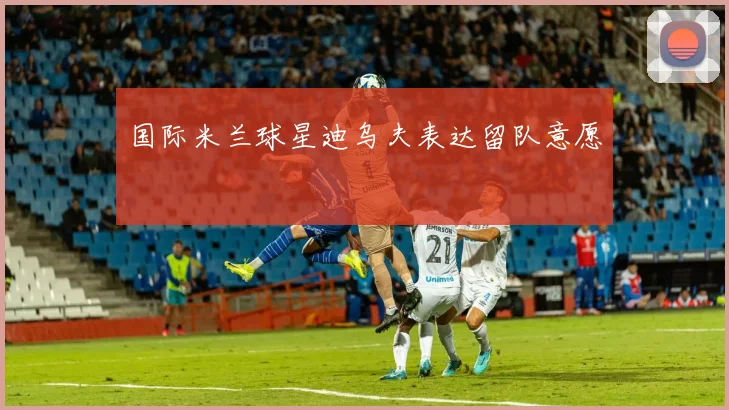 国际米兰球星迪乌夫表达留队意愿