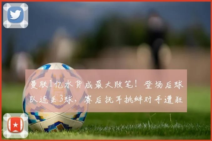 曼联1亿水货成最大败笔！登场后球队连丢3球，赛后抚耳挑衅对手遭狂喷
