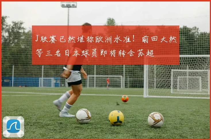 J联赛已然堪称欧洲水准！前田大然等三名日本球员即将转会苏超