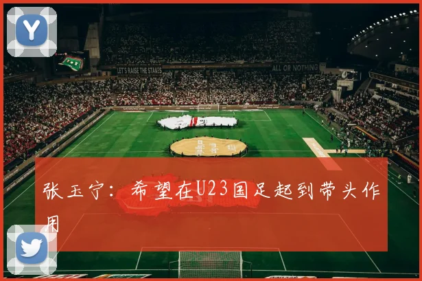 张玉宁：希望在U23国足起到带头作用