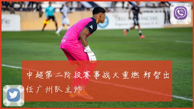 中超第二阶段赛事战火重燃 郑智出任广州队主帅